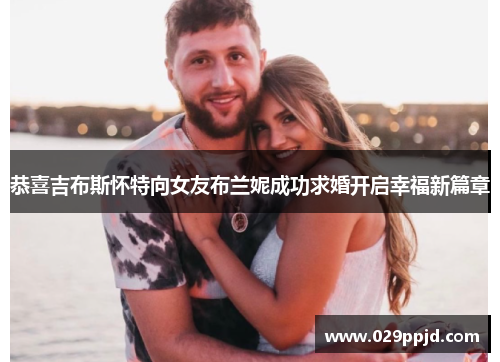 恭喜吉布斯怀特向女友布兰妮成功求婚开启幸福新篇章